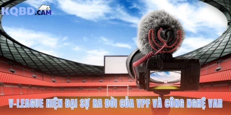 V-League hiện đại chuyên nghiệp hơn nhờ có VPF và công nghệ VAR